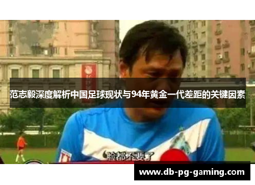 范志毅深度解析中国足球现状与94年黄金一代差距的关键因素 范志毅深度解析中国足球现状与94年黄金一代差距的关键因素