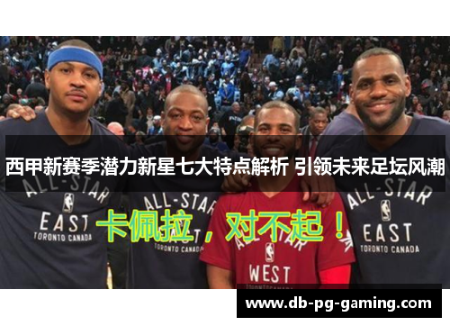 西甲新赛季潜力新星七大特点解析 引领未来足坛风潮