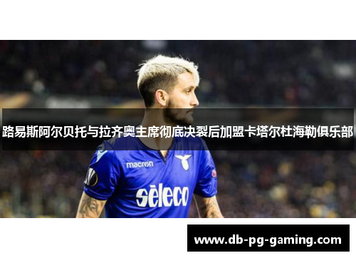 路易斯阿尔贝托与拉齐奥主席彻底决裂后加盟卡塔尔杜海勒俱乐部